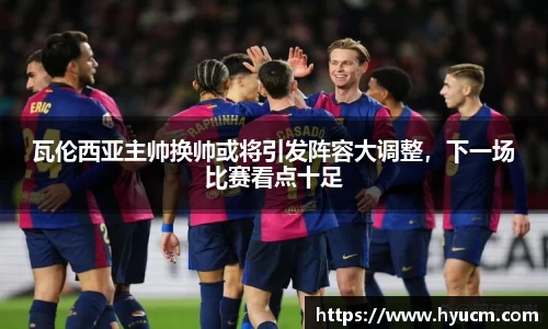 瓦伦西亚主帅换帅或将引发阵容大调整，下一场比赛看点十足