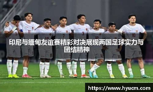 印尼与缅甸友谊赛精彩对决展现两国足球实力与团结精神