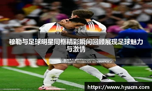 穆勒与足球明星同框精彩瞬间回顾展现足球魅力与激情